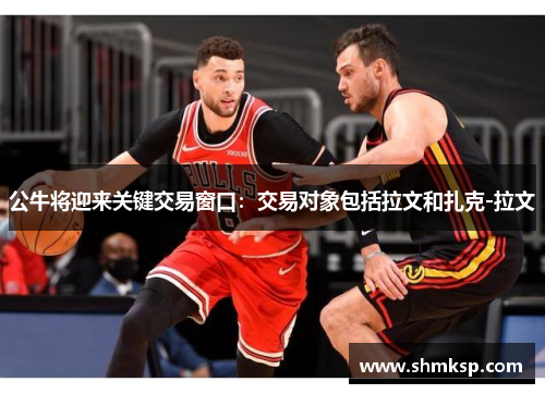 公牛将迎来关键交易窗口：交易对象包括拉文和扎克-拉文