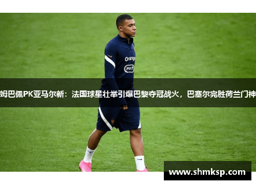 姆巴佩PK亚马尔新：法国球星壮举引爆巴黎夺冠战火，巴塞尔完胜荷兰门神
